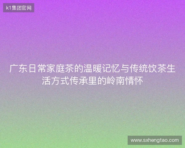 广东日常家庭茶的温暖记忆与传统饮茶生活方式传承里的岭南情怀