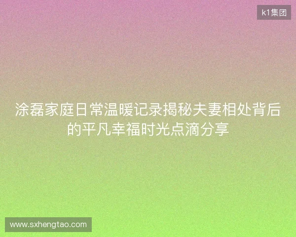 涂磊家庭日常温暖记录揭秘夫妻相处背后的平凡幸福时光点滴分享 涂磊家庭日常温暖记录揭秘夫妻相处背后的平凡幸福时光点滴分享
